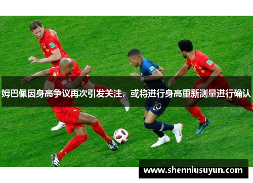 姆巴佩因身高争议再次引发关注，或将进行身高重新测量进行确认