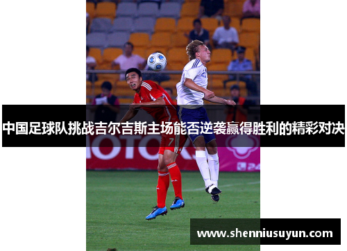 中国足球队挑战吉尔吉斯主场能否逆袭赢得胜利的精彩对决