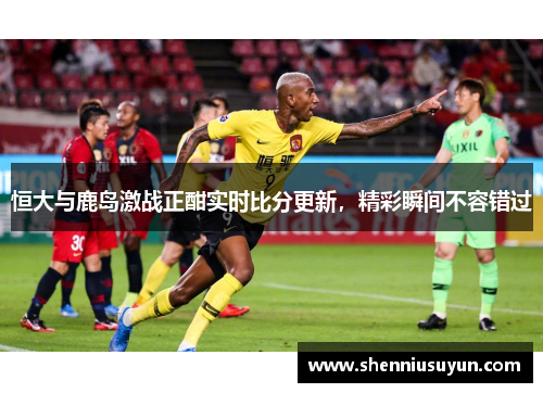 恒大与鹿岛激战正酣实时比分更新，精彩瞬间不容错过