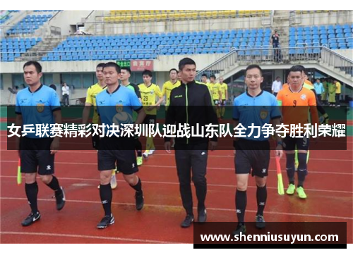 女乒联赛精彩对决深圳队迎战山东队全力争夺胜利荣耀